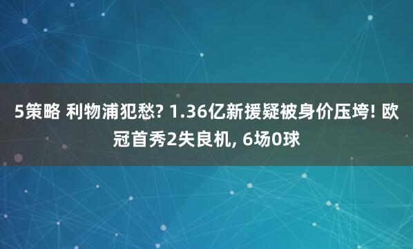 5策略 利物浦犯愁? 1.36亿新援疑被身价压垮! 欧冠首秀2失良机, 6场0球