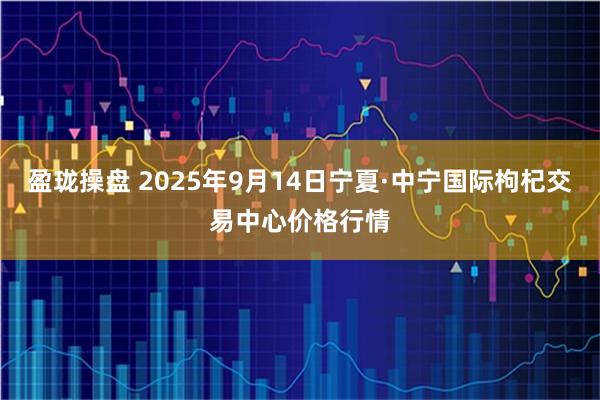 盈珑操盘 2025年9月14日宁夏·中宁国际枸杞交易中心价格行情