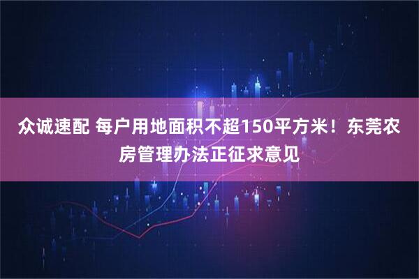 众诚速配 每户用地面积不超150平方米！东莞农房管理办法正征求意见