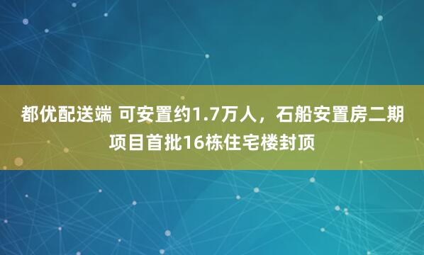 都优配送端 可安置约1.7万人，石船安置房二期项目首批16栋住宅楼封顶