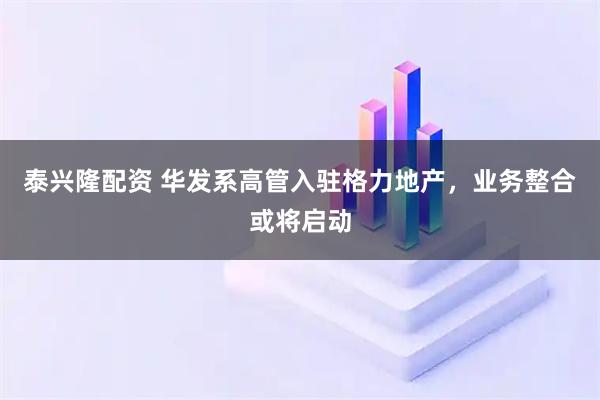 泰兴隆配资 华发系高管入驻格力地产，业务整合或将启动