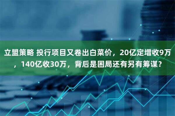立盟策略 投行项目又卷出白菜价，20亿定增收9万，140亿收30万，背后是困局还有另有筹谋？