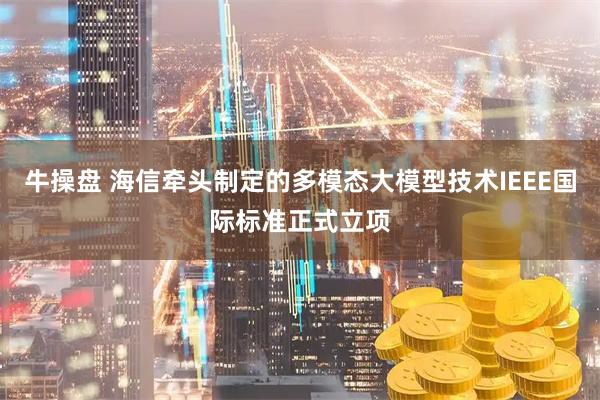 牛操盘 海信牵头制定的多模态大模型技术IEEE国际标准正式立项