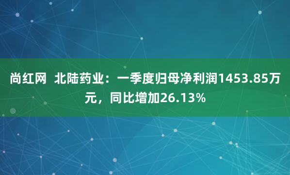 尚红网  北陆药业：一季度归母净利润1453.85万元，同比增加26.13%