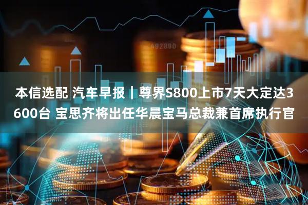 本信选配 汽车早报｜尊界S800上市7天大定达3600台 宝思齐将出任华晨宝马总裁兼首席执行官