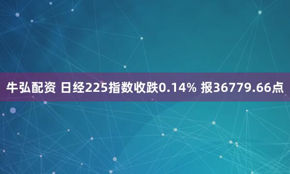牛弘配资 日经225指数收跌0.14% 报36779.66点