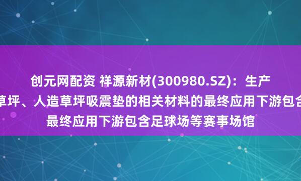 创元网配资 祥源新材(300980.SZ)：生产的用于无填充减震草坪、人造草坪吸震垫的相关材料的最终应用下游包含足球场等赛事场馆