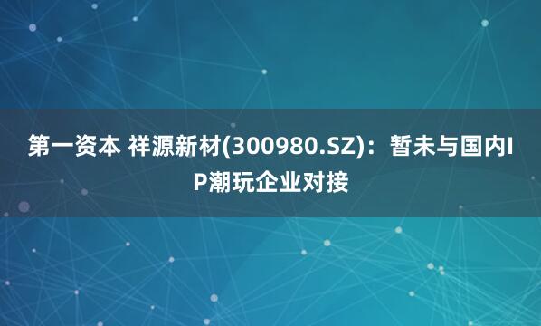 第一资本 祥源新材(300980.SZ)：暂未与国内IP潮玩企业对接