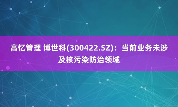 高忆管理 博世科(300422.SZ)：当前业务未涉及核污染防治领域