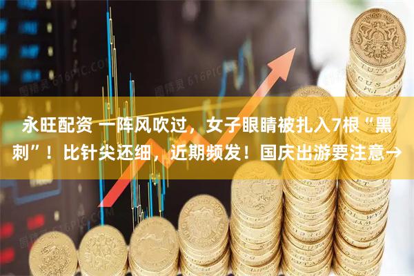 永旺配资 一阵风吹过,女子眼睛被扎入7根“黑刺”!比针尖还细,近期频发!国庆出游要注意→