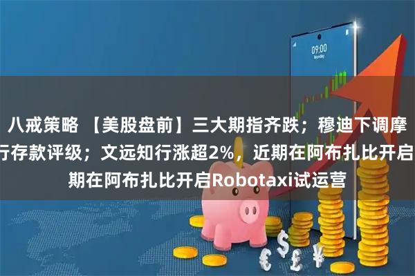 八戒策略 【美股盘前】三大期指齐跌；穆迪下调摩根大通等多家大行存款评级；文远知行涨超2%，近期在阿布扎比开启Robotaxi试运营