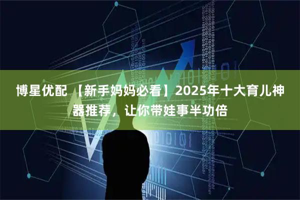 博星优配 【新手妈妈必看】2025年十大育儿神器推荐，让你带娃事半功倍