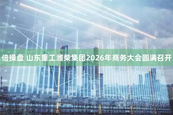 倍操盘 山东重工潍柴集团2026年商务大会圆满召开