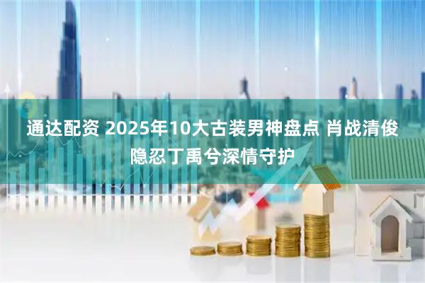 通达配资 2025年10大古装男神盘点 肖战清俊隐忍丁禹兮深情守护