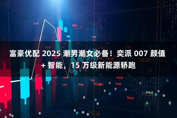 富豪优配 2025 潮男潮女必备!奕派 007 颜值 + 智能,15 万级新能源轿跑