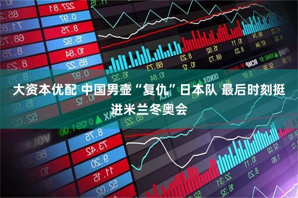 大资本优配 中国男壶“复仇”日本队 最后时刻挺进米兰冬奥会