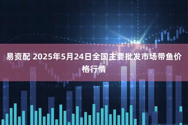 易资配 2025年5月24日全国主要批发市场带鱼价格行情