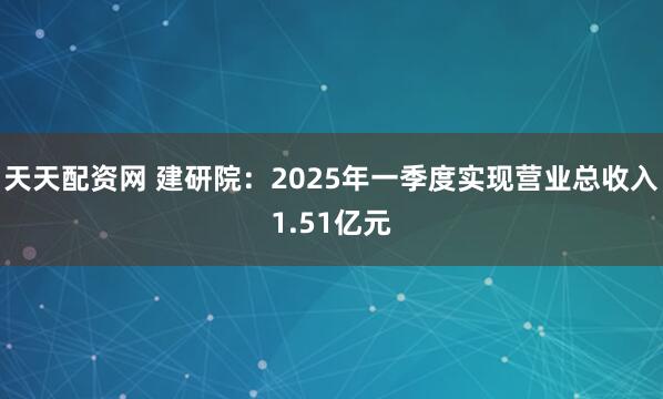 天天配资网 建研院：2025年一季度实现营业总收入1.51亿元