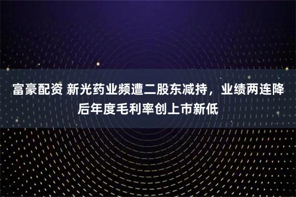 富豪配资 新光药业频遭二股东减持，业绩两连降后年度毛利率创上市新低