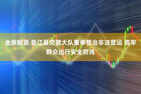 金鼎配资 垫江县交管大队重拳整治非法营运 筑牢群众出行安全防线