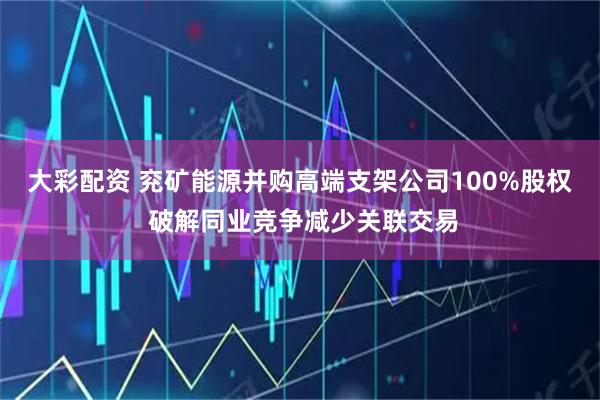 大彩配资 兖矿能源并购高端支架公司100%股权 破解同业竞争减少关联交易