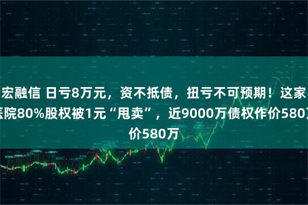 宏融信 日亏8万元，资不抵债，扭亏不可预期！这家医院80%股权被1元“甩卖”，近9000万债权作价580万