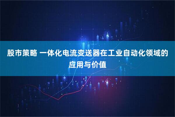 股市策略 一体化电流变送器在工业自动化领域的应用与价值