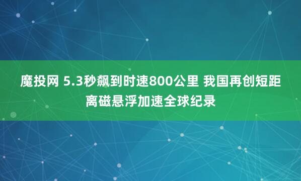 魔投网 5.3秒飙到时速800公里 我国再创短距离磁悬浮加速全球纪录